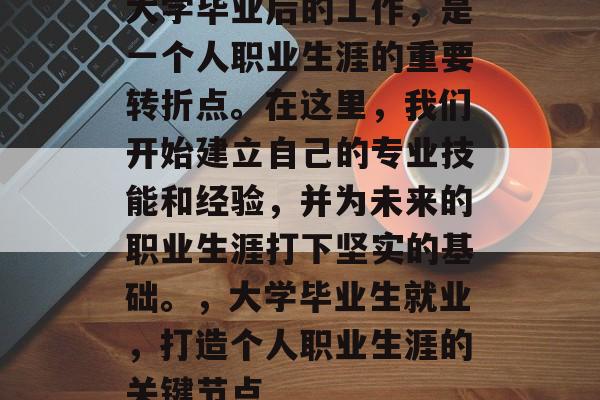 大学毕业后的工作，是一个人职业生涯的重要转折点。在这里，我们开始建立自己的专业技能和经验，并为未来的职业生涯打下坚实的基础。，大学毕业生就业，打造个人职业生涯的关键节点