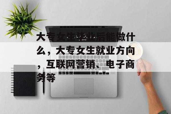 大专女生毕业后能做什么,大专女生就业方向,互联网营销、电子商务等 大专女生毕业后能做什么,大专女生就业方向,互联网营销、电子商务等