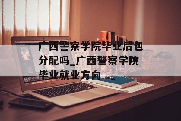 广西警察学院毕业后包分配吗_广西警察学院毕业就业方向