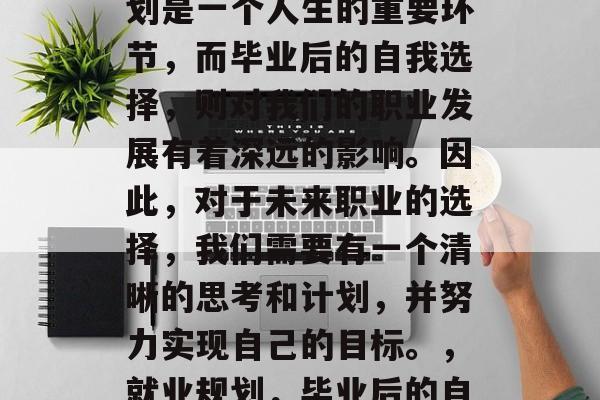 毕业后的自我选择与规划是一个人生的重要环节,而毕业后的自我选择,则对我们的职业发展有着深远的影响。因此,对于未来职业的选择,我们需要有一个清晰的思考和计划,并努力实现自己的目标。,就业规划,毕业后的自我选择与规划的重要性 毕业后的自我选择与规划是一个人生的重要环节,而毕业后的自我选择,则对我们的职业发展有着深远的影响。因此,对于未来职业的选择,我们需要有一个清晰的思考和计划,并努力实现自己的目标。,就业规划,毕业后的自我选择与规划的重要性