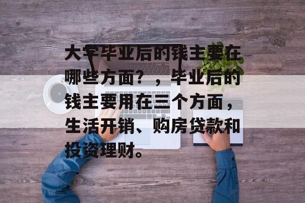 大学毕业后的钱主要在哪些方面？，毕业后的钱主要用在三个方面，生活开销、购房贷款和投资理财。