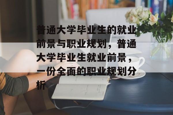 普通大学毕业生的就业前景与职业规划,普通大学毕业生就业前景,一份全面的职业规划分析 普通大学毕业生的就业前景与职业规划,普通大学毕业生就业前景,一份全面的职业规划分析
