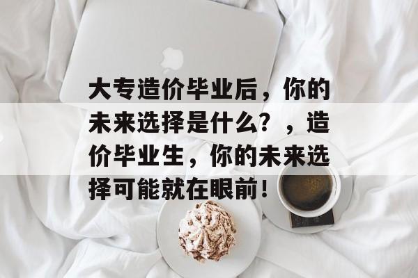 大专造价毕业后,你的未来选择是什么?,造价毕业生,你的未来选择可能就在眼前! 大专造价毕业后,你的未来选择是什么?,造价毕业生,你的未来选择可能就在眼前!