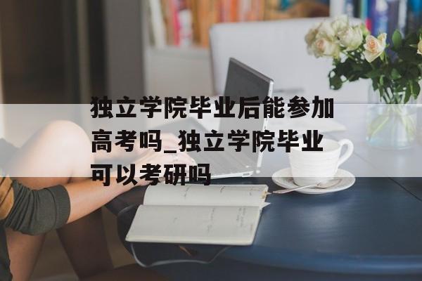 独立学院毕业后能参加高考吗_独立学院毕业可以考研吗 独立学院毕业后能参加高考吗_独立学院毕业可以考研吗
