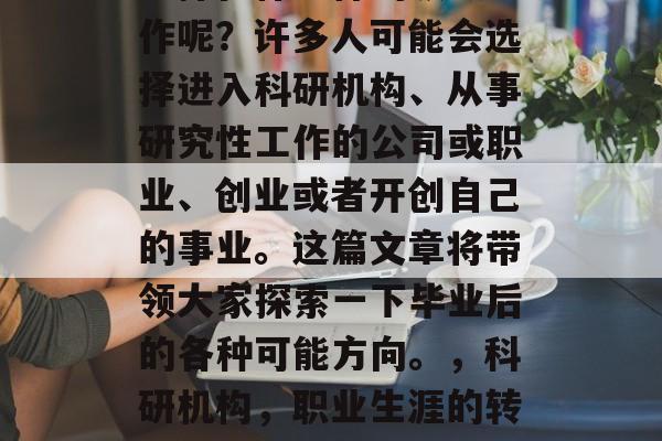 毕业后的几年里,你会选择在什么样的领域工作呢?许多人可能会选择进入科研机构、从事研究性工作的公司或职业、创业或者开创自己的事业。这篇文章将带领大家探索一下毕业后的各种可能方向。,科研机构,职业生涯的转型方向,工作地点,创业与创新的选择 毕业后的几年里,你会选择在什么样的领域工作呢?许多人可能会选择进入科研机构、从事研究性工作的公司或职业、创业或者开创自己的事业。这篇文章将带领大家探索一下毕业后的各种可能方向。,科研机构,职业生涯的转型方向,工作地点,创业与创新的选择