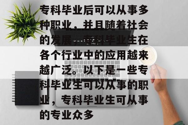 专科毕业后可以从事多种职业,并且随着社会的发展,专科毕业生在各个行业中的应用越来越广泛。以下是一些专科毕业生可以从事的职业,专科毕业生可从事的专业众多 专科毕业后可以从事多种职业,并且随着社会的发展,专科毕业生在各个行业中的应用越来越广泛。以下是一些专科毕业生可以从事的职业,专科毕业生可从事的专业众多