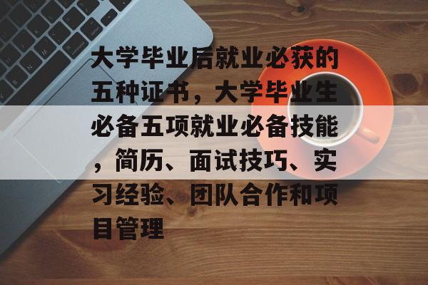 大学毕业后就业必获的五种证书，大学毕业生必备五项就业必备技能，简历、面试技巧、实习经验、团队合作和项目管理