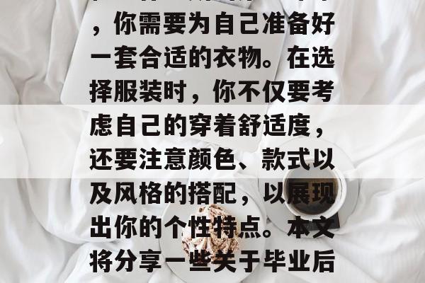 毕业的你即将走向社会的各个角落，为了能够有一个良好的个人形象和工作场所的第一印象，你需要为自己准备好一套合适的衣物。在选择服装时，你不仅要考虑自己的穿着舒适度，还要注意颜色、款式以及风格的搭配，以展现出你的个性特点。本文将分享一些关于毕业后的服装选择要点，帮助你在毕业前做好准备。，毕业色彩，最佳搭配建议
