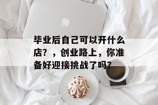 毕业后自己可以开什么店?,创业路上,你准备好迎接挑战了吗? 毕业后自己可以开什么店?,创业路上,你准备好迎接挑战了吗?