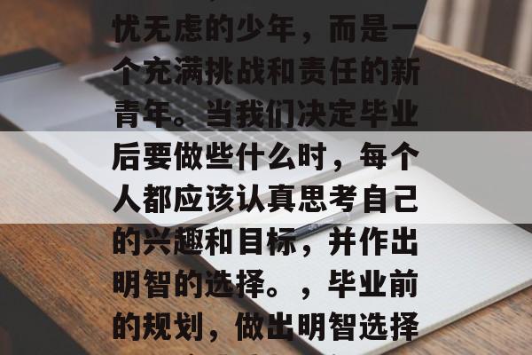 毕业了，不再是那个无忧无虑的少年，而是一个充满挑战和责任的新青年。当我们决定毕业后要做些什么时，每个人都应该认真思考自己的兴趣和目标，并作出明智的选择。，毕业前的规划，做出明智选择，迎接挑战与责任