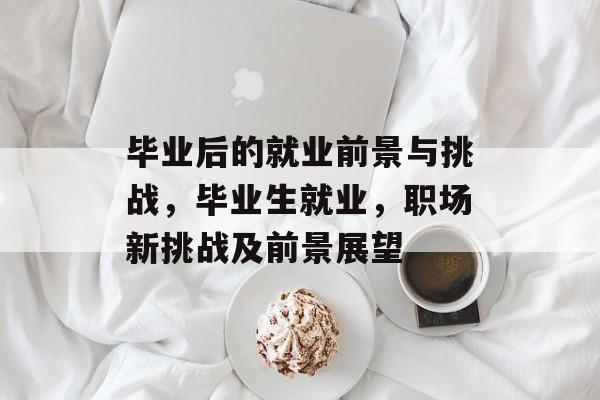毕业后的就业前景与挑战,毕业生就业,职场新挑战及前景展望 毕业后的就业前景与挑战,毕业生就业,职场新挑战及前景展望
