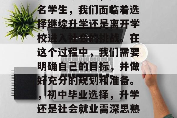 在初中毕业后,作为一名学生,我们面临着选择继续升学还是离开学校进入社会的挑战。在这个过程中,我们需要明确自己的目标,并做好充分的规划和准备。,初中毕业选择,升学还是社会就业需深思熟虑 在初中毕业后,作为一名学生,我们面临着选择继续升学还是离开学校进入社会的挑战。在这个过程中,我们需要明确自己的目标,并做好充分的规划和准备。,初中毕业选择,升学还是社会就业需深思熟虑
