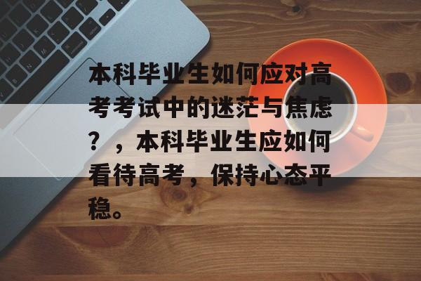 本科毕业生如何应对高考考试中的迷茫与焦虑?,本科毕业生应如何看待高考,保持心态平稳。 本科毕业生如何应对高考考试中的迷茫与焦虑?,本科毕业生应如何看待高考,保持心态平稳。