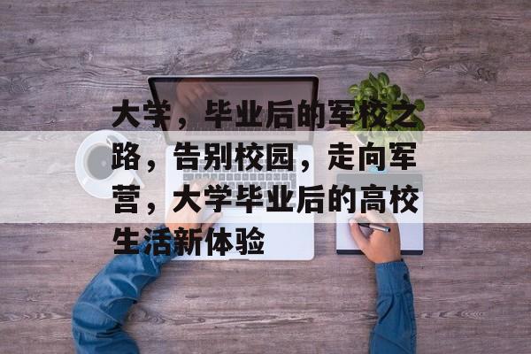 大学，毕业后的军校之路，告别校园，走向军营，大学毕业后的高校生活新体验
