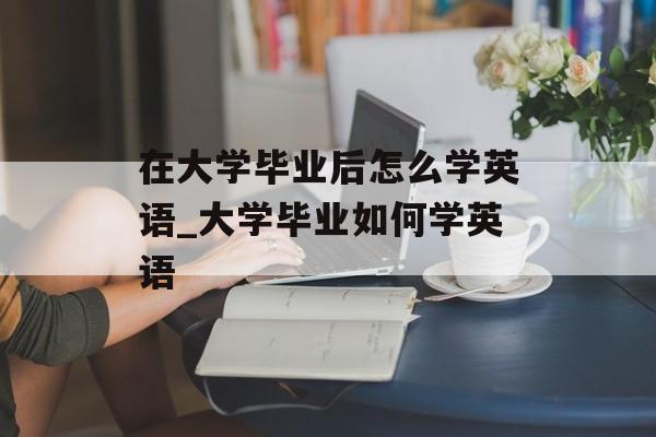 在大学毕业后怎么学英语_大学毕业如何学英语 在大学毕业后怎么学英语_大学毕业如何学英语