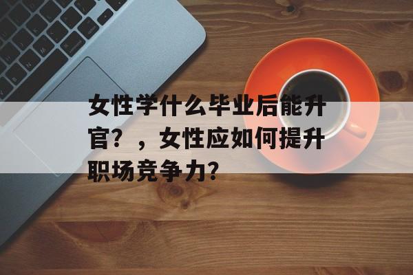 女性学什么毕业后能升官？，女性应如何提升职场竞争力？