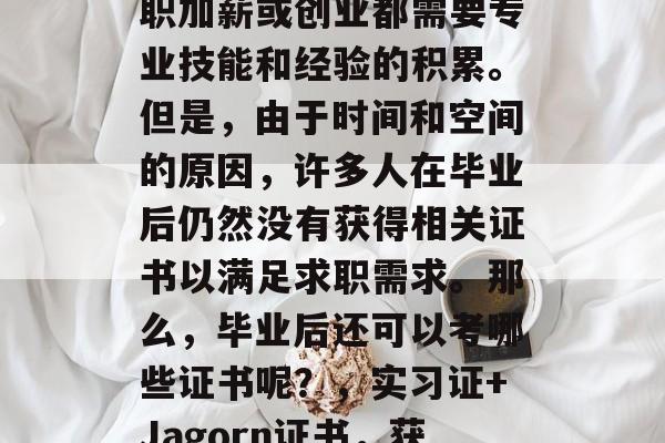 毕业后的职业选择、升职加薪或创业都需要专业技能和经验的积累。但是，由于时间和空间的原因，许多人在毕业后仍然没有获得相关证书以满足求职需求。那么，毕业后还可以考哪些证书呢？，实习证+Jagorn证书，获取工作经验的有效途径