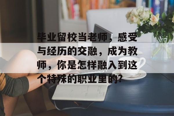 毕业留校当老师,感受与经历的交融,成为教师,你是怎样融入到这个特殊的职业里的? 毕业留校当老师,感受与经历的交融,成为教师,你是怎样融入到这个特殊的职业里的?