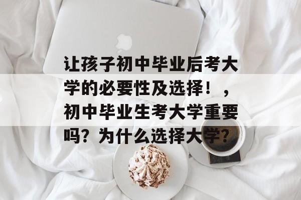 让孩子初中毕业后考大学的必要性及选择!,初中毕业生考大学重要吗?为什么选择大学? 让孩子初中毕业后考大学的必要性及选择!,初中毕业生考大学重要吗?为什么选择大学?