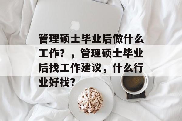 管理硕士毕业后做什么工作?,管理硕士毕业后找工作建议,什么行业好找? 管理硕士毕业后做什么工作?,管理硕士毕业后找工作建议,什么行业好找?