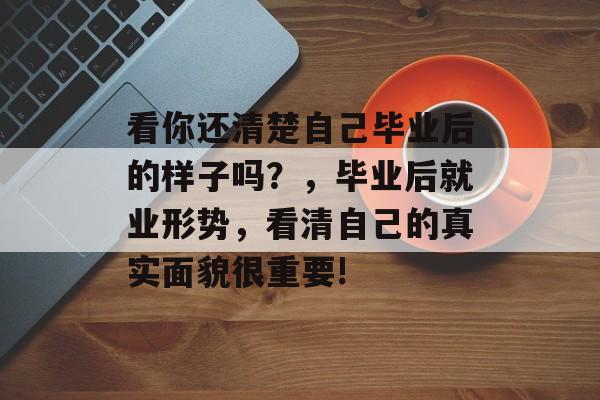 看你还清楚自己毕业后的样子吗？，毕业后就业形势，看清自己的真实面貌很重要!
