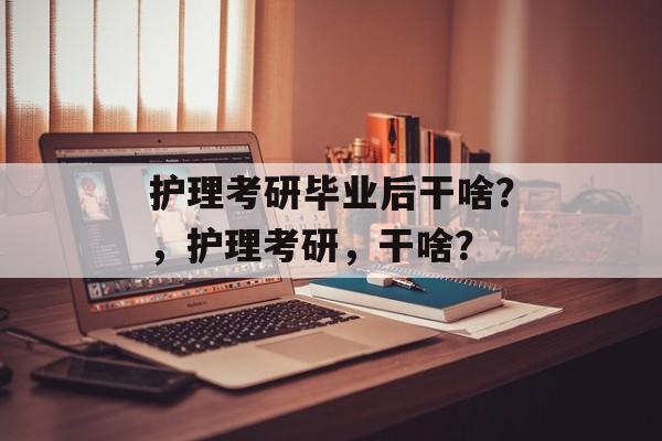 护理考研毕业后干啥？，护理考研，干啥？