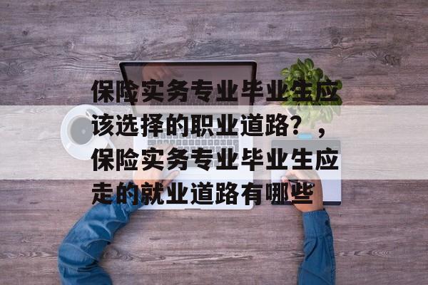 保险实务专业毕业生应该选择的职业道路？，保险实务专业毕业生应走的就业道路有哪些