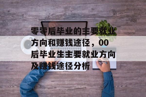 零零后毕业的主要就业方向和赚钱途径,00后毕业生主要就业方向及赚钱途径分析 零零后毕业的主要就业方向和赚钱途径,00后毕业生主要就业方向及赚钱途径分析