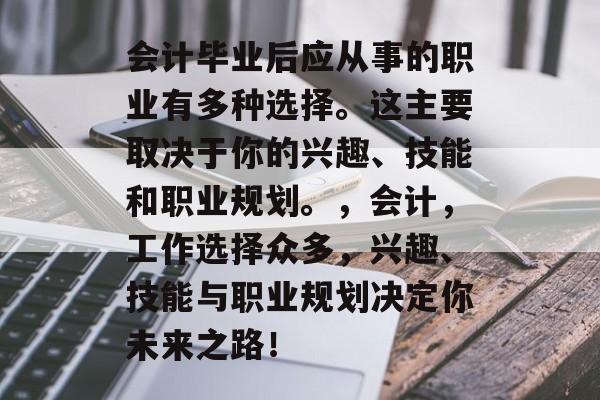 会计毕业后应从事的职业有多种选择。这主要取决于你的兴趣、技能和职业规划。，会计，工作选择众多，兴趣、技能与职业规划决定你未来之路！
