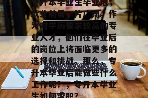 专升本毕业生毕业后,就业前景一片广阔。作为对学历要求较高的专业人才,他们在毕业后的岗位上将面临更多的选择和挑战。那么,专升本毕业后能做些什么工作呢?,专升本毕业生如何求职? 专升本毕业生毕业后,就业前景一片广阔。作为对学历要求较高的专业人才,他们在毕业后的岗位上将面临更多的选择和挑战。那么,专升本毕业后能做些什么工作呢?,专升本毕业生如何求职?