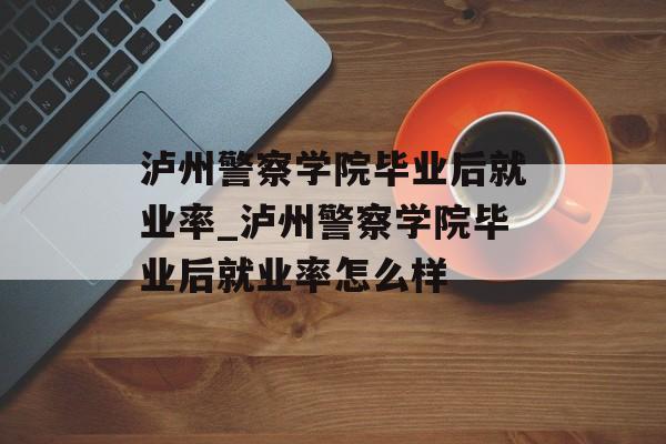 泸州警察学院毕业后就业率_泸州警察学院毕业后就业率怎么样