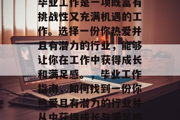 毕业工作是一项既富有挑战性又充满机遇的工作。选择一份你热爱并且有潜力的行业，能够让你在工作中获得成长和满足感。，毕业工作指南，如何找到一份你热爱且有潜力的行业并从中获得成长与满足感