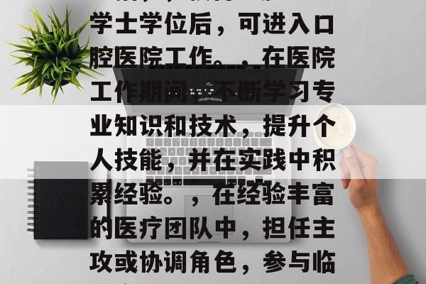 口腔护理专业毕业后应从事的岗位和职业发展路径,口腔护理专业毕业生可以从事的工作岗位包括口腔医生、口腔护士、口腔卫生顾问等。其职业发展路径主要包括,,获得口腔医学学士学位后,可进入口腔医院工作。,在医院工作期间,不断学习专业知识和技术,提升个人技能,并在实践中积累经验。,在经验丰富的医疗团队中,担任主攻或协调角色,参与临床实践和研究项目。,可以选择继续深造,获得更高级别的学位,如牙周病防治硕士或博士。,建立良好的人际关系,拓宽视野,寻求更好的就业机会和发展方向。 口腔护理专业毕业后应从事的岗位和职业发展路径,口腔护理专业毕业生可以从事的工作岗位包括口腔医生、口腔护士、口腔卫生顾问等。其职业发展路径主要包括,,获得口腔医学学士学位后,可进入口腔医院工作。,在医院工作期间,不断学习专业知识和技术,提升个人技能,并在实践中积累经验。,在经验丰富的医疗团队中,担任主攻或协调角色,参与临床实践和研究项目。,可以选择继续深造,获得更高级别的学位,如牙周病防治硕士或博士。,建立良好的人际关系,拓宽视野,寻求更好的就业机会和发展方向。