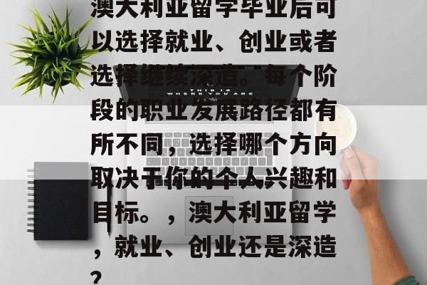 澳大利亚留学毕业后可以选择就业、创业或者选择继续深造。每个阶段的职业发展路径都有所不同,选择哪个方向取决于你的个人兴趣和目标。,澳大利亚留学,就业、创业还是深造? 澳大利亚留学毕业后可以选择就业、创业或者选择继续深造。每个阶段的职业发展路径都有所不同,选择哪个方向取决于你的个人兴趣和目标。,澳大利亚留学,就业、创业还是深造?
