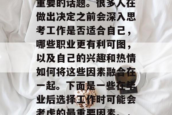 毕业后的选择工作,成为了许多人人生中一个重要的话题。很多人在做出决定之前会深入思考工作是否适合自己,哪些职业更有利可图,以及自己的兴趣和热情如何将这些因素融合在一起。下面是一些在毕业后选择工作时可能会考虑的最重要因素。,毕业生,选择工作的关键因素与方法 毕业后的选择工作,成为了许多人人生中一个重要的话题。很多人在做出决定之前会深入思考工作是否适合自己,哪些职业更有利可图,以及自己的兴趣和热情如何将这些因素融合在一起。下面是一些在毕业后选择工作时可能会考虑的最重要因素。,毕业生,选择工作的关键因素与方法