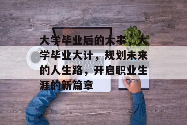 大学毕业后的大事,大学毕业大计,规划未来的人生路,开启职业生涯的新篇章 大学毕业后的大事,大学毕业大计,规划未来的人生路,开启职业生涯的新篇章