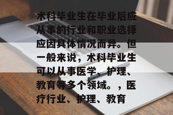 术科毕业生在毕业后应从事的行业和职业选择应因具体情况而异。但一般来说，术科毕业生可以从事医学、护理、教育等多个领域。，医疗行业、护理、教育