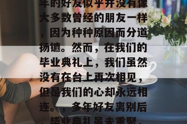 毕业之后，我们几个多年的好友似乎并没有像大多数曾经的朋友一样，因为种种原因而分道扬镳。然而，在我们的毕业典礼上，我们虽然没有在台上再次相见，但是我们的心却永远相连。，多年好友离别后，毕业典礼虽未重聚，但心中相守永恒。