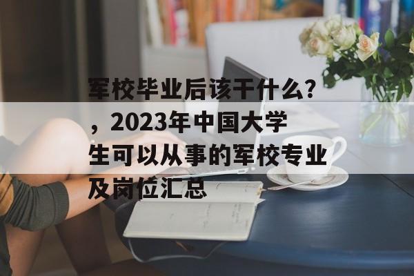 军校毕业后该干什么？，2023年中国大学生可以从事的军校专业及岗位汇总