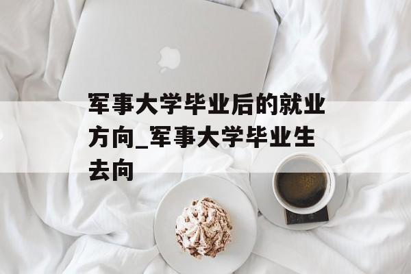 军事大学毕业后的就业方向_军事大学毕业生去向 军事大学毕业后的就业方向_军事大学毕业生去向