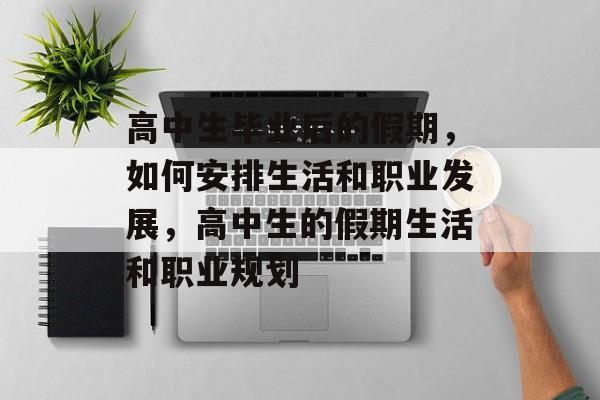 高中生毕业后的假期,如何安排生活和职业发展,高中生的假期生活和职业规划 高中生毕业后的假期,如何安排生活和职业发展,高中生的假期生活和职业规划