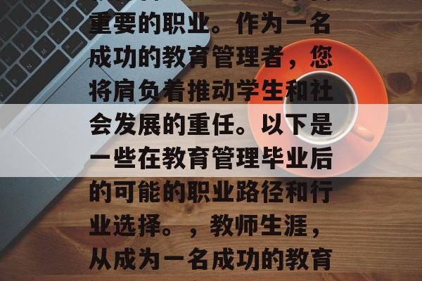 教育管理是一项复杂而重要的职业。作为一名成功的教育管理者，您将肩负着推动学生和社会发展的重任。以下是一些在教育管理毕业后的可能的职业路径和行业选择。，教师生涯，从成为一名成功的教育管理者到各行业的选择