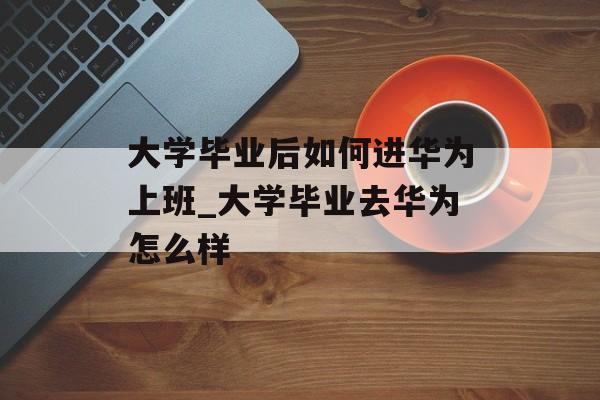 大学毕业后如何进华为上班_大学毕业去华为怎么样 大学毕业后如何进华为上班_大学毕业去华为怎么样