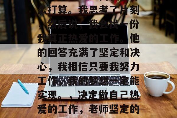 毕业后的老师问我有什么打算。我思考了片刻,然后说,我会找一份我真正热爱的工作。他的回答充满了坚定和决心,我相信只要我努力工作,我的梦想一定能实现。,决定做自己热爱的工作,老师坚定的回答 毕业后的老师问我有什么打算。我思考了片刻,然后说,我会找一份我真正热爱的工作。他的回答充满了坚定和决心,我相信只要我努力工作,我的梦想一定能实现。,决定做自己热爱的工作,老师坚定的回答