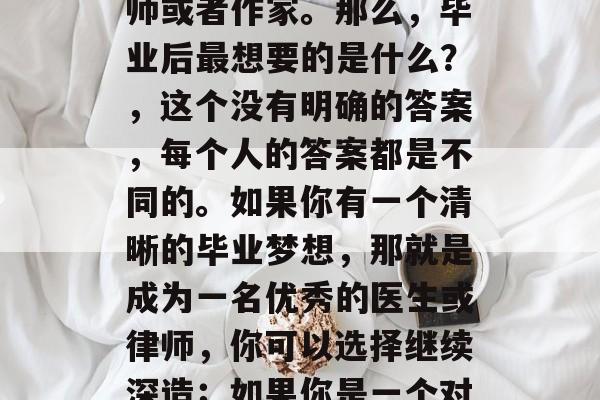 毕业后的理想生活？对于大多数人来说，这个答案可能并不明确。每个人都有自己的理想和追求，可能是成为一名医生、律师，或者是创业，也可能只是成为教师或者作家。那么，毕业后最想要的是什么？，这个没有明确的答案，每个人的答案都是不同的。如果你有一个清晰的毕业梦想，那就是成为一名优秀的医生或律师，你可以选择继续深造；如果你是一个对教育有热情的人，你也可以考虑成为一名教师或作家。但不论你想做什么，最重要的是要相信自己，坚持到底。无论结果如何，你的努力都不会白费。