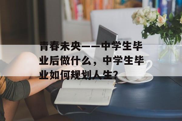 青春未央——中学生毕业后做什么，中学生毕业如何规划人生？