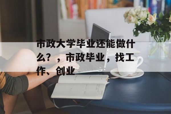 市政大学毕业还能做什么?,市政毕业,找工作、创业 市政大学毕业还能做什么?,市政毕业,找工作、创业