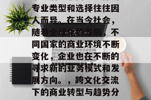 毕业后从事商业工作的专业类型和选择往往因人而异。在当今社会,随着全球化的发展,不同国家的商业环境不断变化,企业也在不断的寻求新的业务模式和发展方向。,跨文化交流下的商业转型与趋势分析 毕业后从事商业工作的专业类型和选择往往因人而异。在当今社会,随着全球化的发展,不同国家的商业环境不断变化,企业也在不断的寻求新的业务模式和发展方向。,跨文化交流下的商业转型与趋势分析