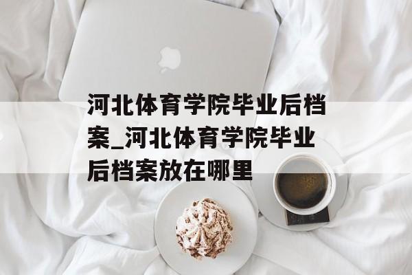河北体育学院毕业后档案_河北体育学院毕业后档案放在哪里 河北体育学院毕业后档案_河北体育学院毕业后档案放在哪里