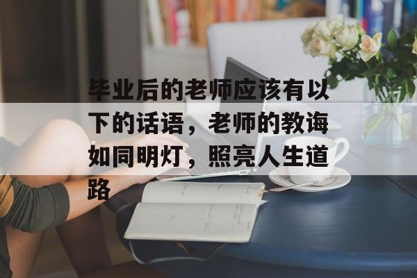 毕业后的老师应该有以下的话语,老师的教诲如同明灯,照亮人生道路 毕业后的老师应该有以下的话语,老师的教诲如同明灯,照亮人生道路